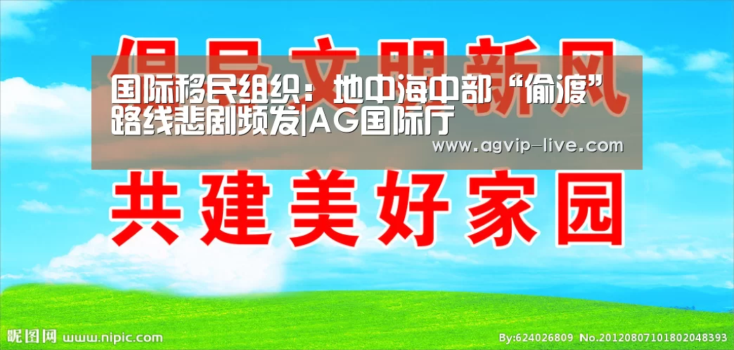 国际移民组织:地中海中部“偷渡”路线悲剧频发|AG国际厅(图1) AG国际厅